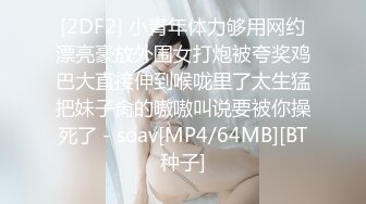 [2DF2] 小青年体力够用网约漂亮豪放外围女打炮被夸奖鸡巴大直接伸到喉咙里了太生猛把妹子肏的嗷嗷叫说要被你操死了 - soav[MP4/64MB][BT种子]