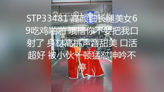 STP33481 高颜细长腿美女69吃鸡啪啪 哦槽你不要把我口射了 身材高挑声音甜美 口活超好 被小伙一顿猛怼呻吟不停