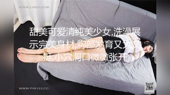 甜美可爱清纯美少女,洗澡展示完美身材,胸部发育又大又挺,小穴洞口微微张开