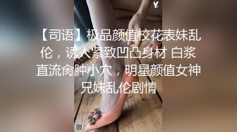 【司语】极品颜值校花表妹乱伦，诱人紧致凹凸身材 白浆直流肏肿小穴，明星颜值女神兄妹乱伦剧情