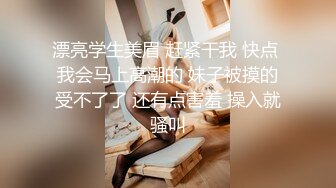 漂亮学生美眉 赶紧干我 快点 我会马上高潮的 妹子被摸的受不了了 还有点害羞 操入就骚叫