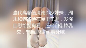 当代高颜值清纯邻家妹妹，周末和狗狗待在屋里无聊，发骚自慰给狗狗看，还给自慰棒乳交，想当那根棒_爽死哦！