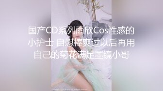 国产CD系列雨欣Cos性感的小护士 自慰棒爽过以后再用自己的菊花满足墨镜小哥