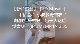 【新片速遞】『ED Mosaic』❤️和台版”小波多野结衣“啪啪啪 身材好、奶子大这感觉太爽了[841M/MP4/42:39]