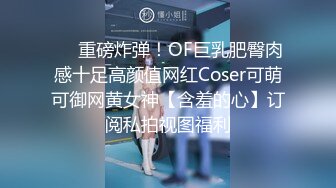 ❤️重磅炸弹！OF巨乳肥臀肉感十足高颜值网红Coser可萌可御网黄女神【含羞的心】订阅私拍视图福利