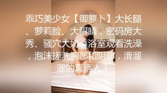 乖巧美少女【御萝卜】大长腿、萝莉脸、大眼睛，密码房大秀、骚穴大奶，浴室观看洗澡，泡沫搓洗胸部和阴部，滑溜溜的真诱人！