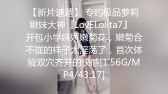 【新片速遞】 专约极品萝莉嫩妹大神『LovELolita7』✅开包小学妹娇嫩菊花，嫩菊合不拢的样子太淫荡了，首次体验双穴齐开的快感[1.56G/MP4/43:17]