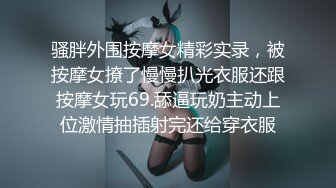 骚胖外围按摩女精彩实录，被按摩女撩了慢慢扒光衣服还跟按摩女玩69.舔逼玩奶主动上位激情抽插射完还给穿衣服