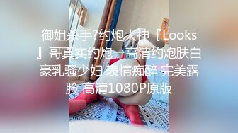 御姐杀手?约炮大神『Looks』哥真实约炮→高清约炮肤白豪乳骚少妇 表情痴醉 完美露脸 高清1080P原版