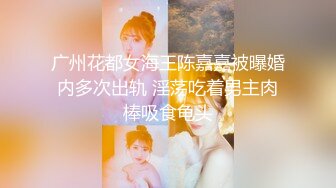 广州花都女海王陈嘉嘉被曝婚内多次出轨 淫荡吃着男主肉棒吸食龟头