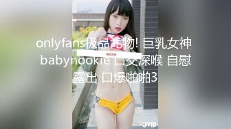 onlyfans极品尤物! 巨乳女神 babynookie 口交深喉 自慰露出 口爆啪啪3