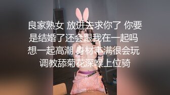 良家熟女 放进去求你了 你要是结婚了还会跟我在一起吗 想一起高潮 身材丰满很会玩 调教舔菊花深喉上位骑